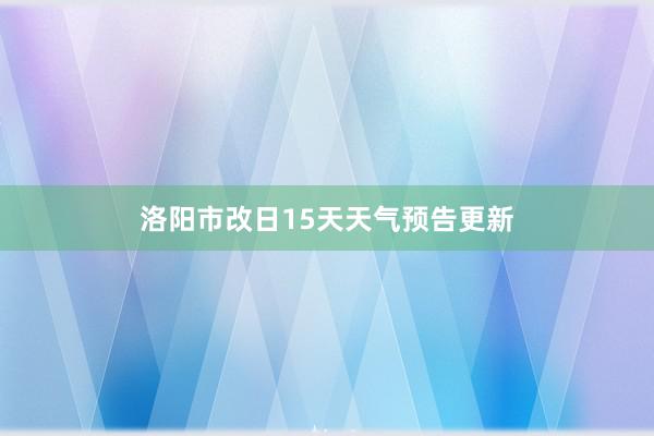 洛阳市改日15天天气预告更新